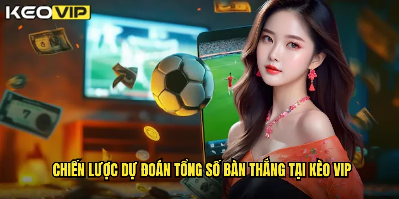 Chiến lược dự đoán tổng số bàn thắng tại kèo vip